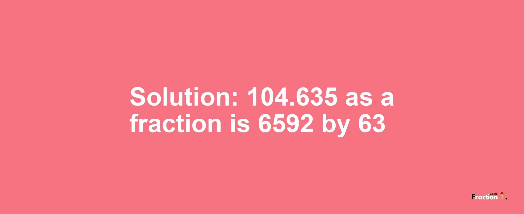 Solution:104.635 as a fraction is 6592/63